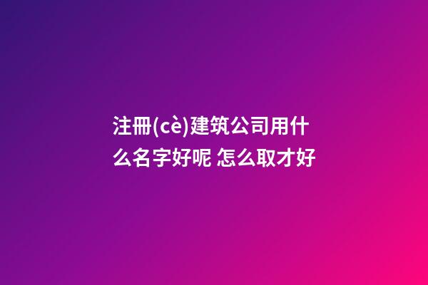 注冊(cè)建筑公司用什么名字好呢 怎么取才好